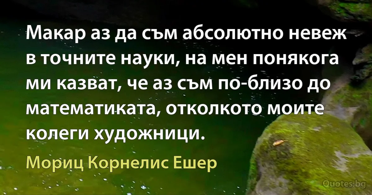 Макар аз да съм абсолютно невеж в точните науки, на мен понякога ми казват, че аз съм по-близо до математиката, отколкото моите колеги художници. (Мориц Корнелис Ешер)