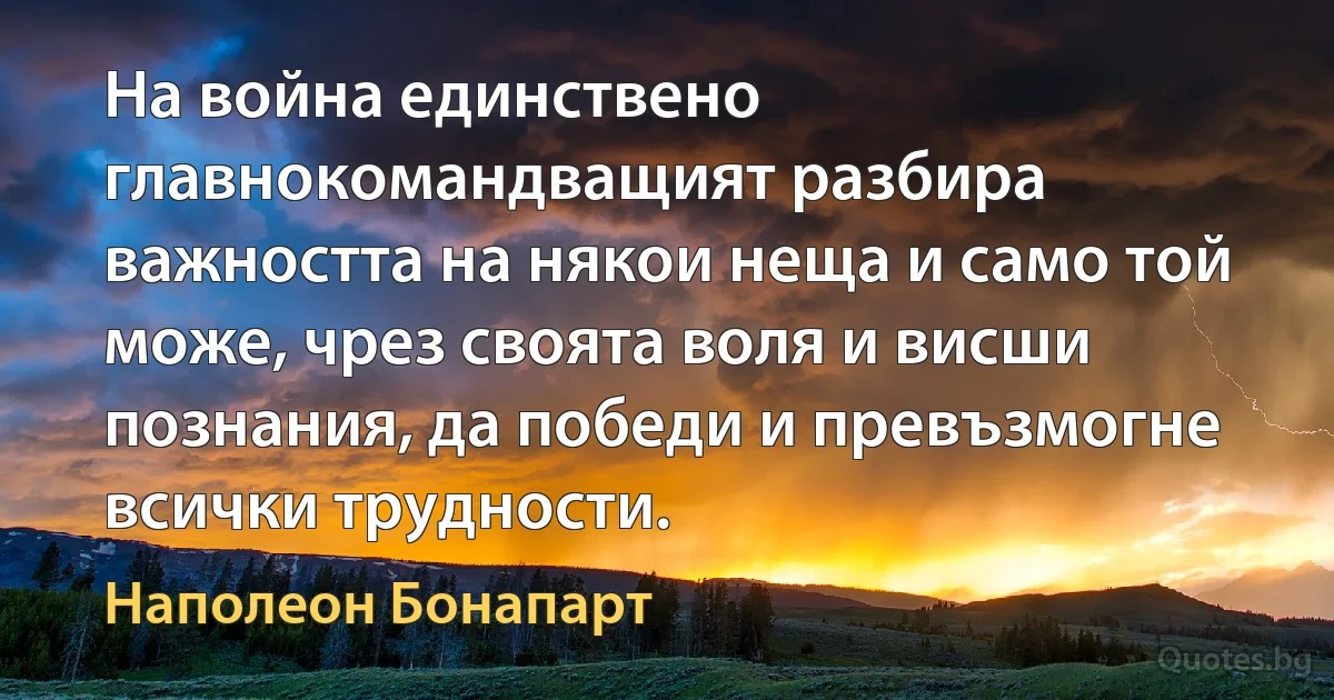 На война единствено главнокомандващият разбира важността на някои неща и само той може, чрез своята воля и висши познания, да победи и превъзмогне всички трудности. (Наполеон Бонапарт)