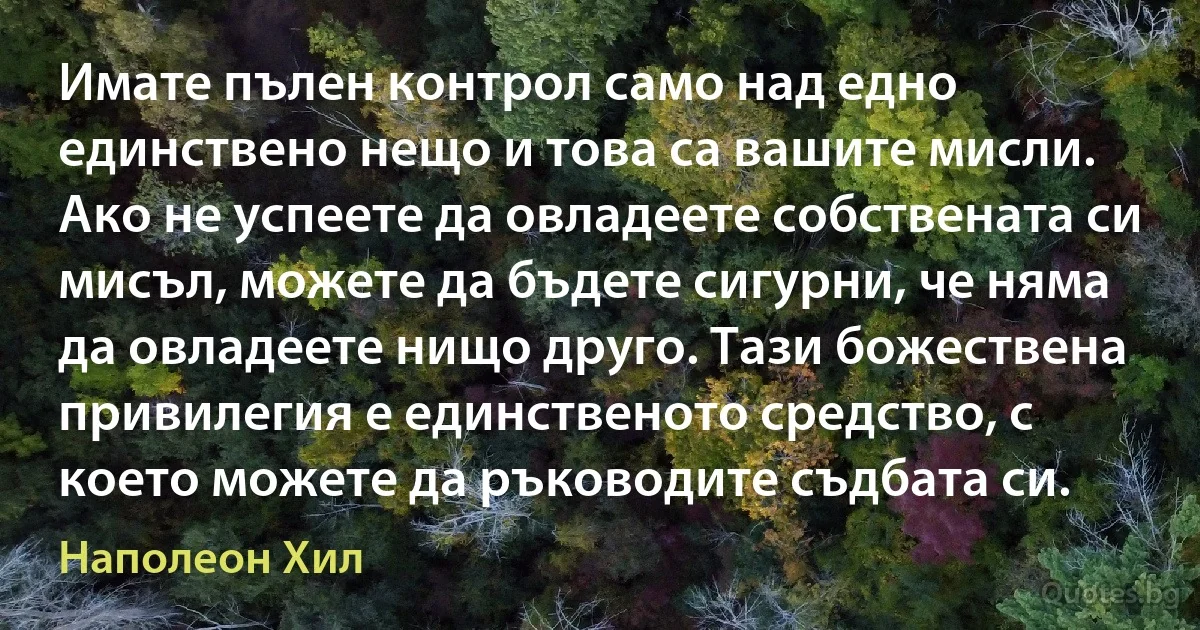 Имате пълен контрол само над едно единствено нещо и това са вашите мисли. Ако не успеете да овладеете собствената си мисъл, можете да бъдете сигурни, че няма да овладеете нищо друго. Тази божествена привилегия е единственото средство, с което можете да ръководите съдбата си. (Наполеон Хил)