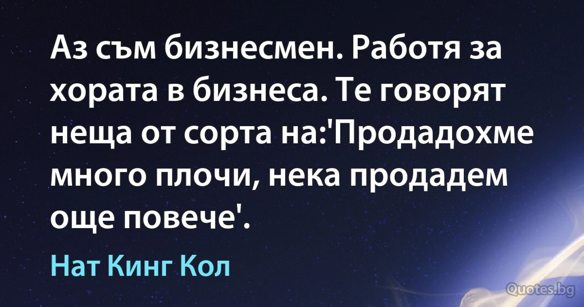 Аз съм бизнесмен. Работя за хората в бизнеса. Те говорят неща от сорта на:'Продадохме много плочи, нека продадем още повече'. (Нат Кинг Кол)