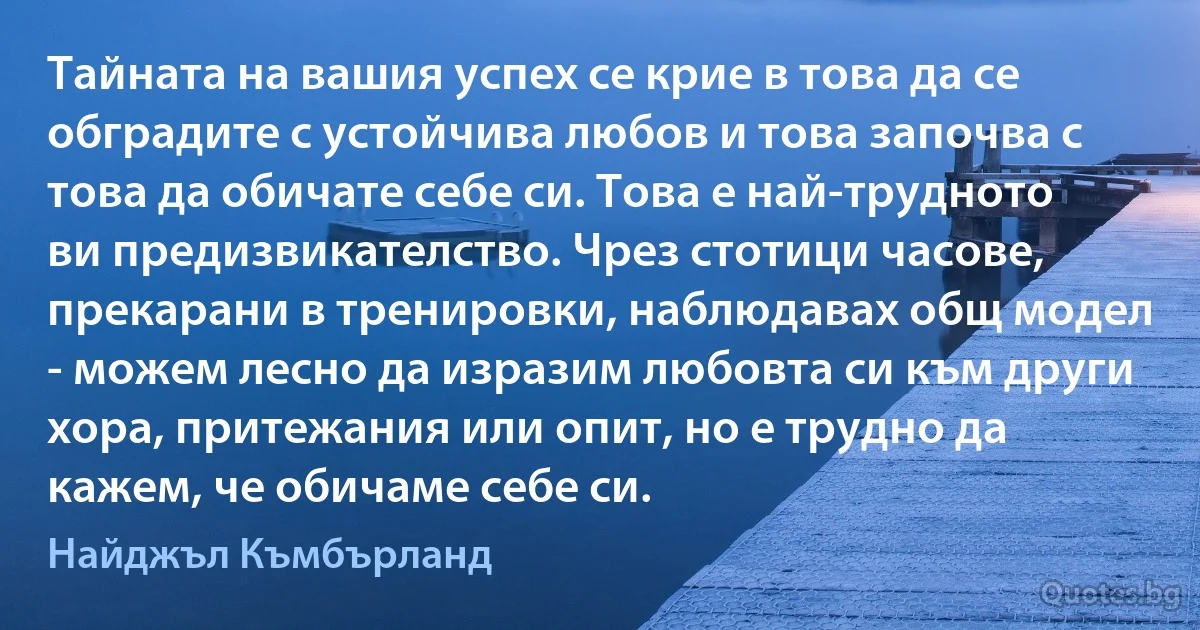 Тайната на вашия успех се крие в това да се обградите с устойчива любов и това започва с това да обичате себе си. Това е най-трудното ви предизвикателство. Чрез стотици часове, прекарани в тренировки, наблюдавах общ модел - можем лесно да изразим любовта си към други хора, притежания или опит, но е трудно да кажем, че обичаме себе си. (Найджъл Къмбърланд)