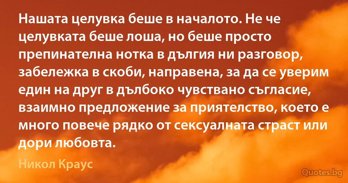 Нашата целувка беше в началото. Не че целувката беше лоша, но беше просто препинателна нотка в дългия ни разговор, забележка в скоби, направена, за да се уверим един на друг в дълбоко чувствано съгласие, взаимно предложение за приятелство, което е много повече рядко от сексуалната страст или дори любовта. (Никол Краус)