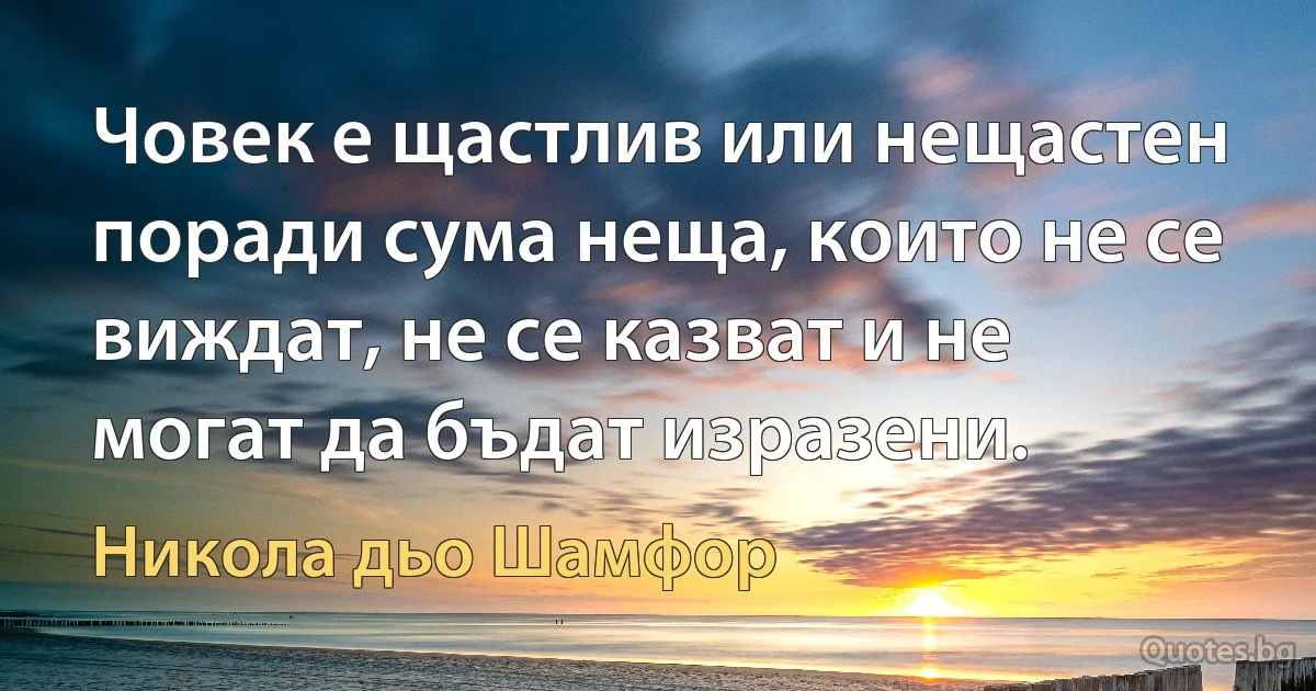 Човек е щастлив или нещастен поради сума неща, които не се виждат, не се казват и не могат да бъдат изразени. (Никола дьо Шамфор)