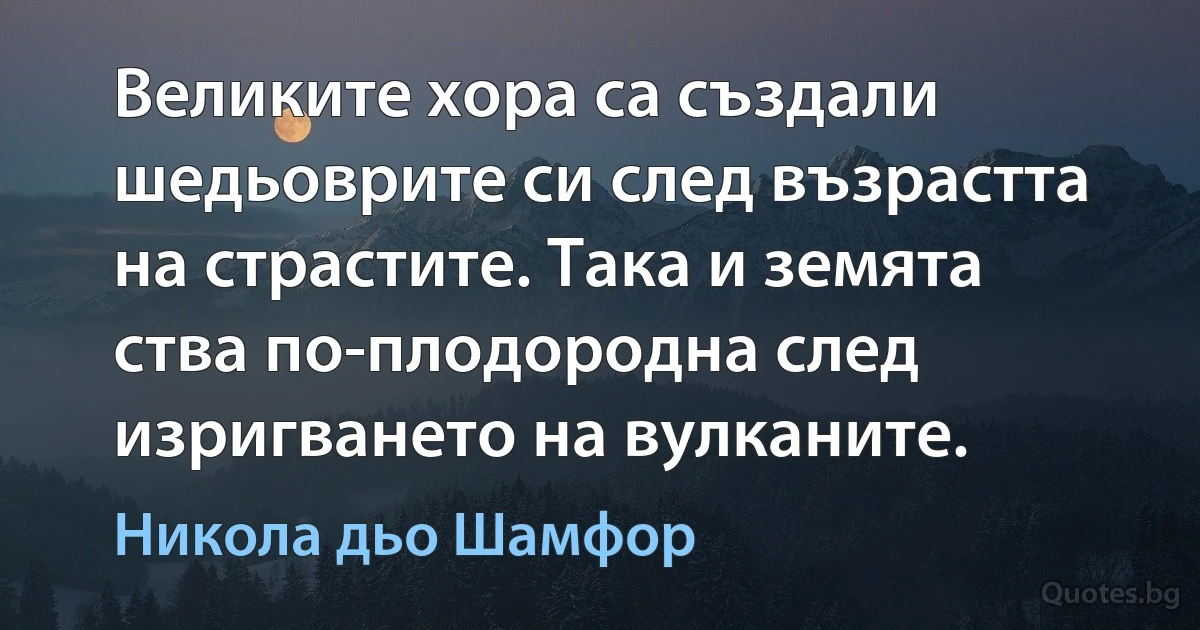 Великите хора са създали шедьоврите си след възрастта на страстите. Така и земята ства по-плодородна след изригването на вулканите. (Никола дьо Шамфор)