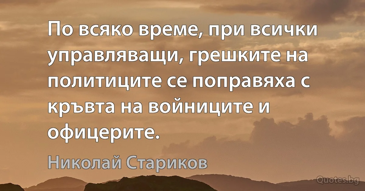 По всяко време, при всички управляващи, грешките на политиците се поправяха с кръвта на войниците и офицерите. (Николай Стариков)