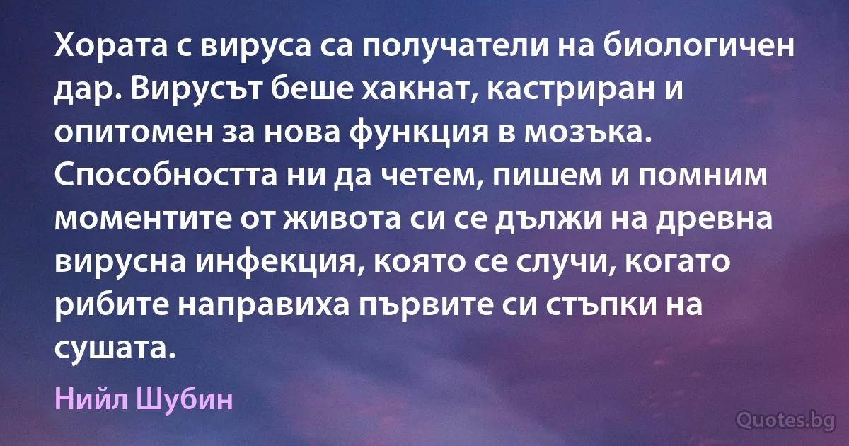 Хората с вируса са получатели на биологичен дар. Вирусът беше хакнат, кастриран и опитомен за нова функция в мозъка. Способността ни да четем, пишем и помним моментите от живота си се дължи на древна вирусна инфекция, която се случи, когато рибите направиха първите си стъпки на сушата. (Нийл Шубин)