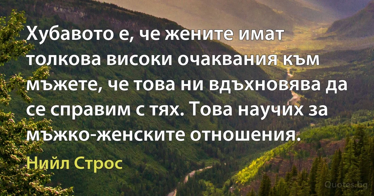 Хубавото е, че жените имат толкова високи очаквания към мъжете, че това ни вдъхновява да се справим с тях. Това научих за мъжко-женските отношения. (Нийл Строс)