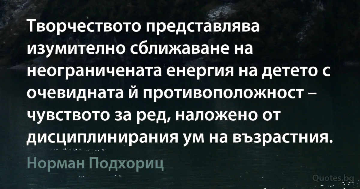 Творчеството представлява изумително сближаване на неограничената енергия на детето с очевидната й противоположност – чувството за ред, наложено от дисциплинирания ум на възрастния. (Норман Подхориц)