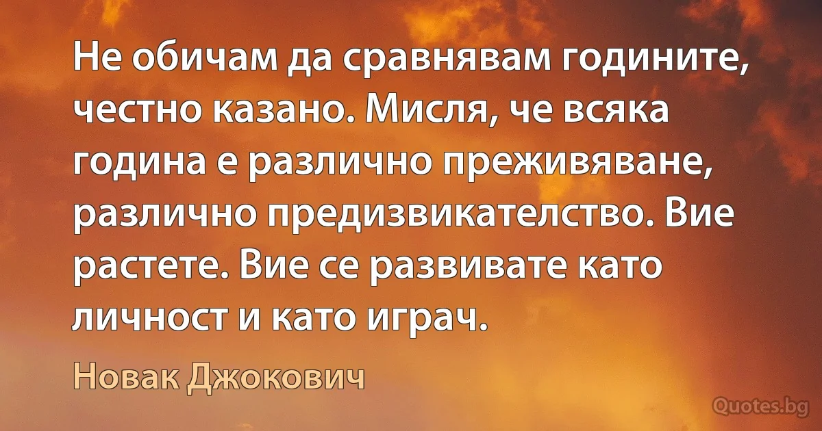 Не обичам да сравнявам годините, честно казано. Мисля, че всяка година е различно преживяване, различно предизвикателство. Вие растете. Вие се развивате като личност и като играч. (Новак Джокович)