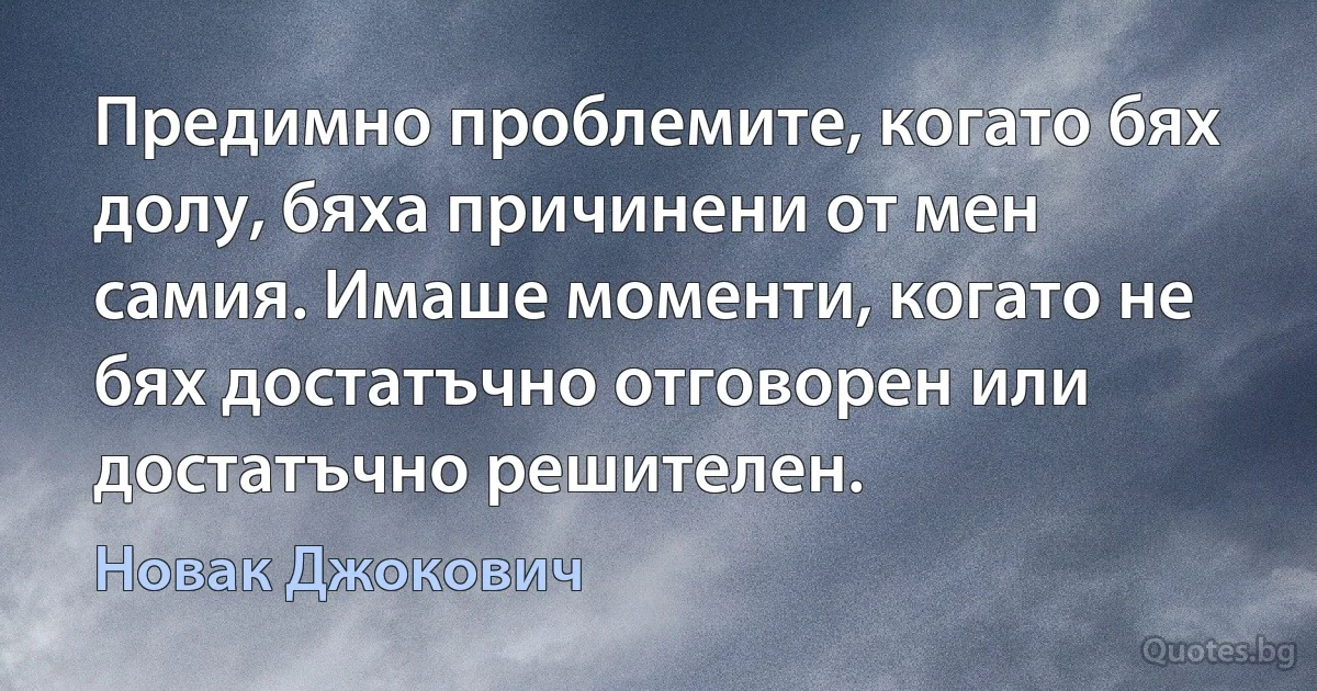 Предимно проблемите, когато бях долу, бяха причинени от мен самия. Имаше моменти, когато не бях достатъчно отговорен или достатъчно решителен. (Новак Джокович)