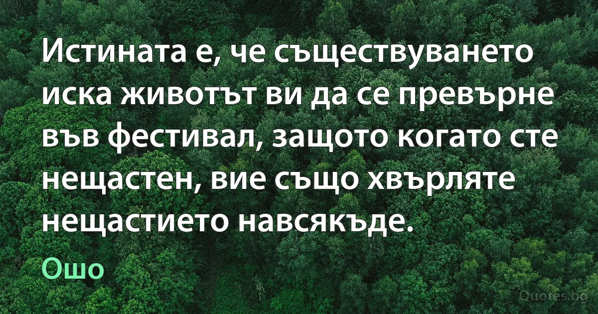 Истината е, че съществуването иска животът ви да се превърне във фестивал, защото когато сте нещастен, вие също хвърляте нещастието навсякъде. (Ошо)