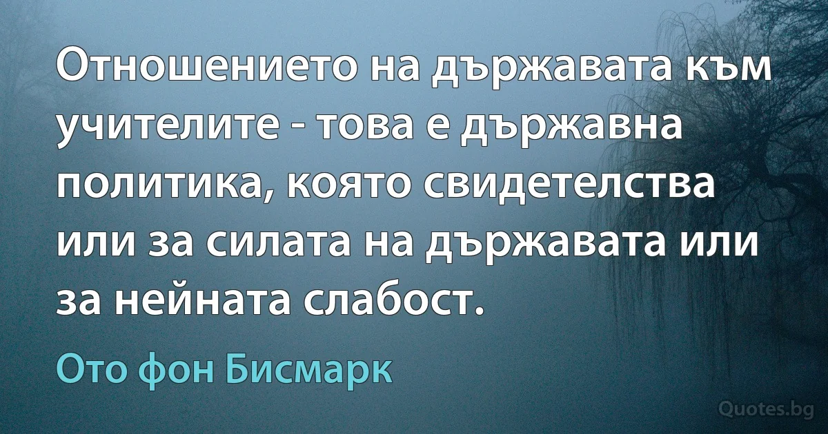 Отношението на държавата към учителите - това е държавна политика, която свидетелства или за силата на държавата или за нейната слабост. (Ото фон Бисмарк)