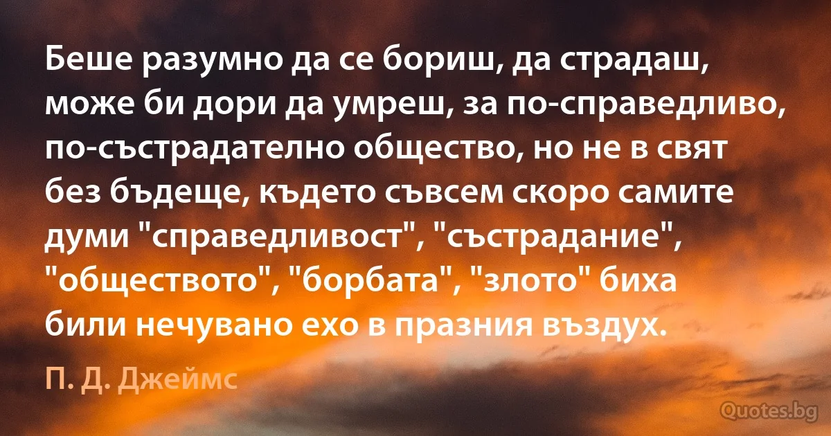 Беше разумно да се бориш, да страдаш, може би дори да умреш, за по-справедливо, по-състрадателно общество, но не в свят без бъдеще, където съвсем скоро самите думи "справедливост", "състрадание", "обществото", "борбата", "злото" биха били нечувано ехо в празния въздух. (П. Д. Джеймс)