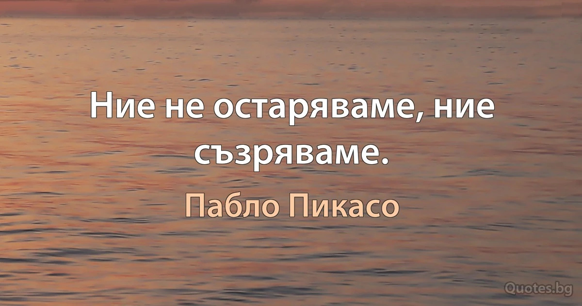 Ние не остаряваме, ние съзряваме. (Пабло Пикасо)