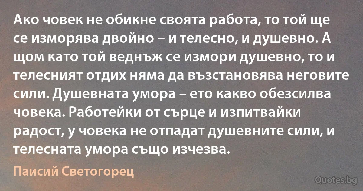 Ако човек не обикне своята работа, то той ще се изморява двойно – и телесно, и душевно. А щом като той веднъж се измори душевно, то и телесният отдих няма да възстановява неговите сили. Душевната умора – ето какво обезсилва човека. Работейки от сърце и изпитвайки радост, у човека не отпадат душевните сили, и телесната умора също изчезва. (Паисий Светогорец)