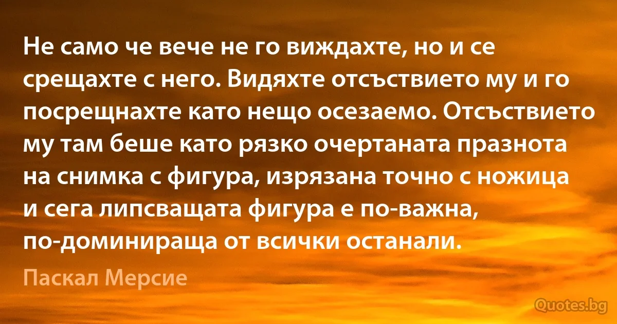 Не само че вече не го виждахте, но и се срещахте с него. Видяхте отсъствието му и го посрещнахте като нещо осезаемо. Отсъствието му там беше като рязко очертаната празнота на снимка с фигура, изрязана точно с ножица и сега липсващата фигура е по-важна, по-доминираща от всички останали. (Паскал Мерсие)