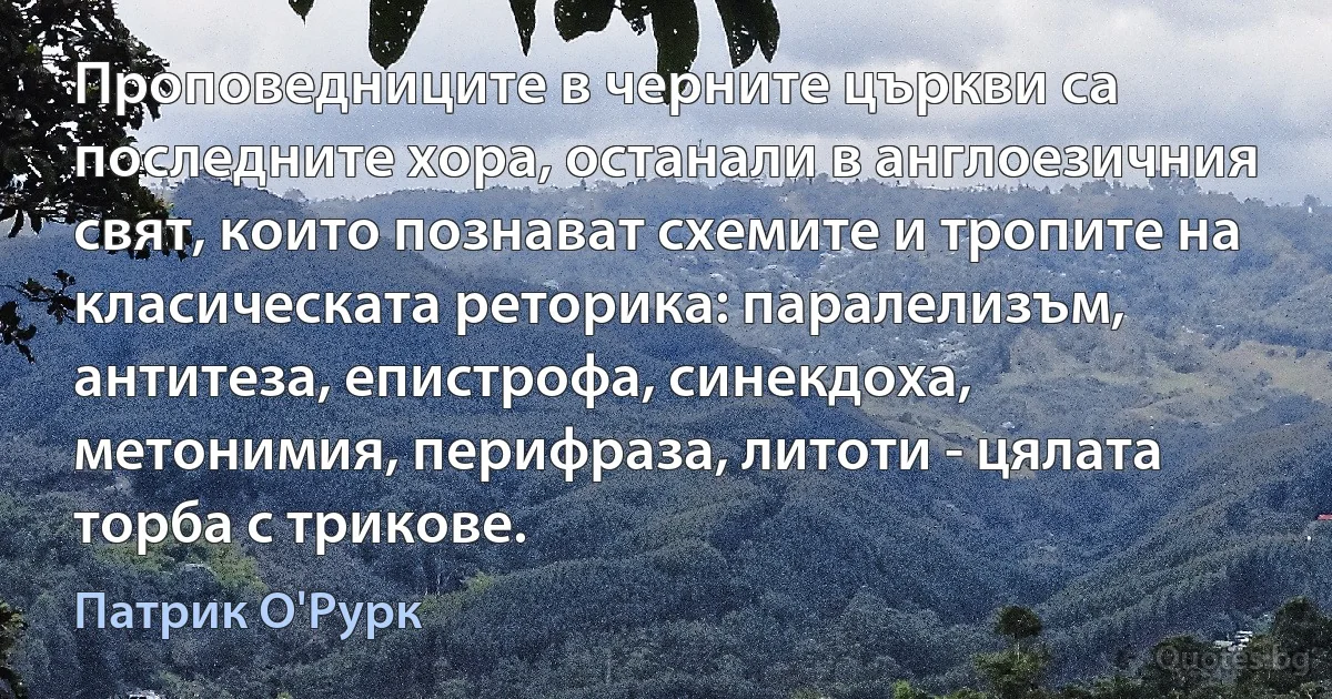 Проповедниците в черните църкви са последните хора, останали в англоезичния свят, които познават схемите и тропите на класическата реторика: паралелизъм, антитеза, епистрофа, синекдоха, метонимия, перифраза, литоти - цялата торба с трикове. (Патрик О'Рурк)