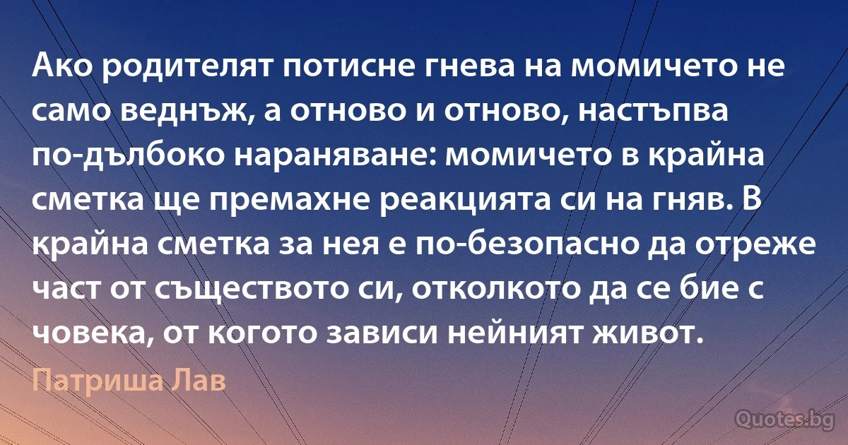 Ако родителят потисне гнева на момичето не само веднъж, а отново и отново, настъпва по-дълбоко нараняване: момичето в крайна сметка ще премахне реакцията си на гняв. В крайна сметка за нея е по-безопасно да отреже част от съществото си, отколкото да се бие с човека, от когото зависи нейният живот. (Патриша Лав)