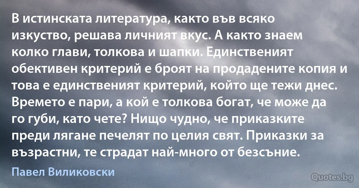 В истинската литература, както във всяко изкуство, решава личният вкус. А както знаем колко глави, толкова и шапки. Единственият обективен критерий е броят на продадените копия и това е единственият критерий, който ще тежи днес. Времето е пари, а кой е толкова богат, че може да го губи, като чете? Нищо чудно, че приказките преди лягане печелят по целия свят. Приказки за възрастни, те страдат най-много от безсъние. (Павел Виликовски)