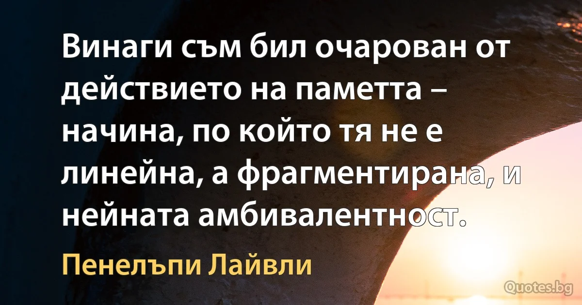 Винаги съм бил очарован от действието на паметта – начина, по който тя не е линейна, а фрагментирана, и нейната амбивалентност. (Пенелъпи Лайвли)