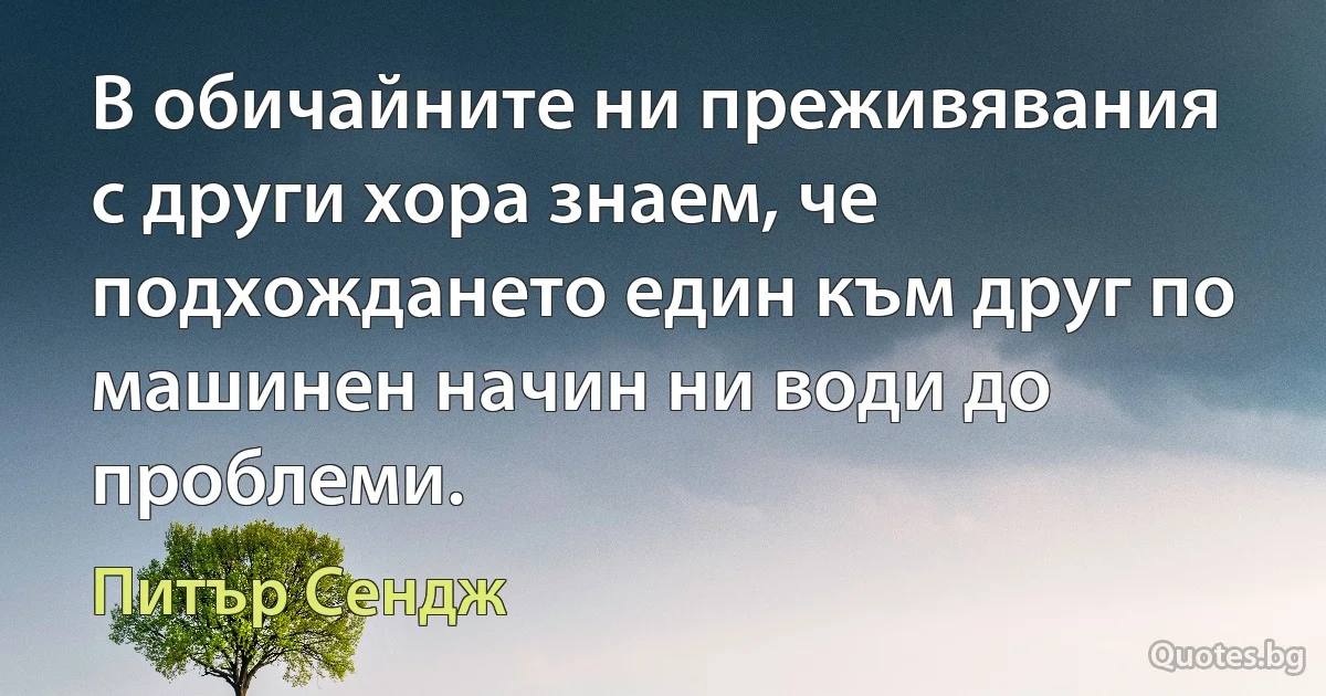 В обичайните ни преживявания с други хора знаем, че подхождането един към друг по машинен начин ни води до проблеми. (Питър Сендж)