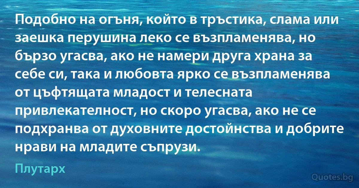 Подобно на огъня, който в тръстика, слама или заешка перушина леко се възпламенява, но бързо угасва, ако не намери друга храна за себе си, така и любовта ярко се възпламенява от цъфтящата младост и телесната привлекателност, но скоро угасва, ако не се подхранва от духовните достойнства и добрите нрави на младите съпрузи. (Плутарх)