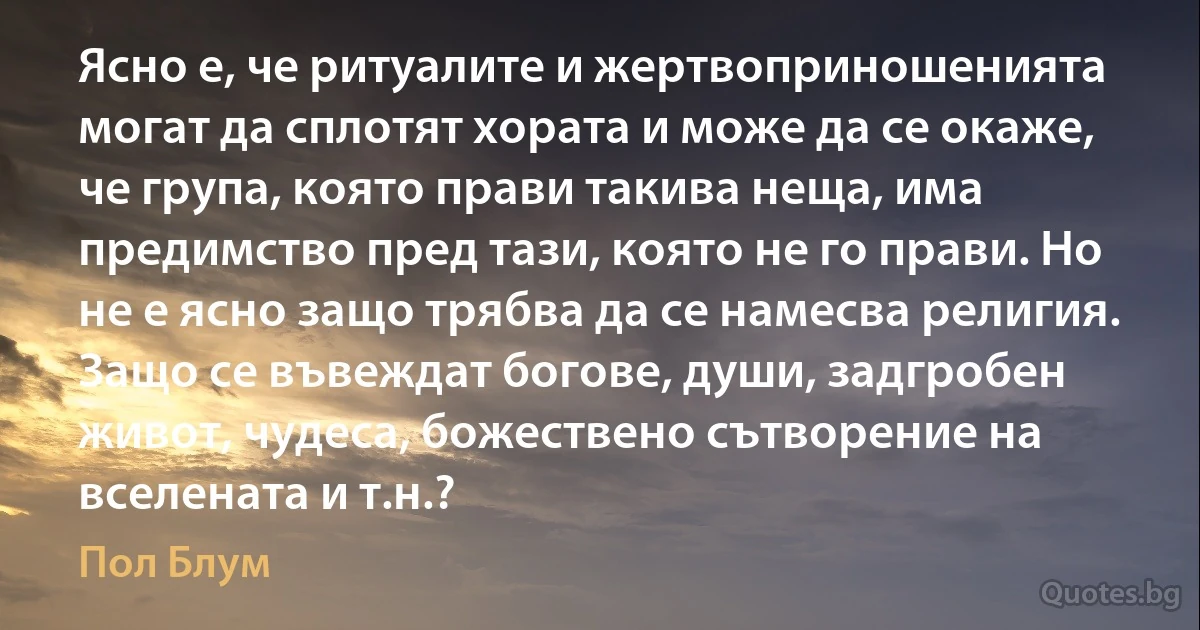 Ясно е, че ритуалите и жертвоприношенията могат да сплотят хората и може да се окаже, че група, която прави такива неща, има предимство пред тази, която не го прави. Но не е ясно защо трябва да се намесва религия. Защо се въвеждат богове, души, задгробен живот, чудеса, божествено сътворение на вселената и т.н.? (Пол Блум)