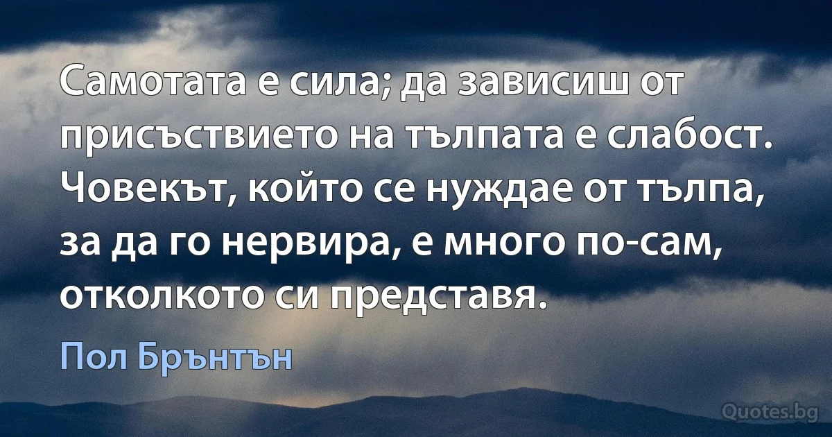 Самотата е сила; да зависиш от присъствието на тълпата е слабост. Човекът, който се нуждае от тълпа, за да го нервира, е много по-сам, отколкото си представя. (Пол Брънтън)