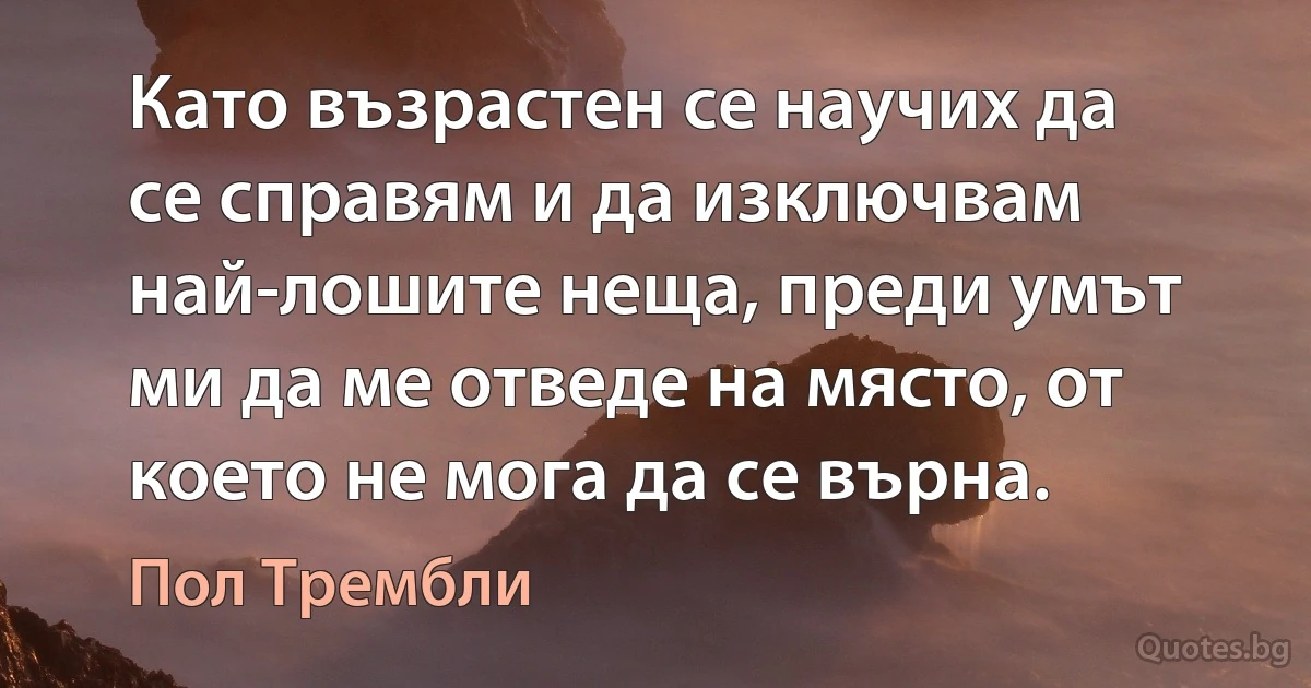 Като възрастен се научих да се справям и да изключвам най-лошите неща, преди умът ми да ме отведе на място, от което не мога да се върна. (Пол Трембли)