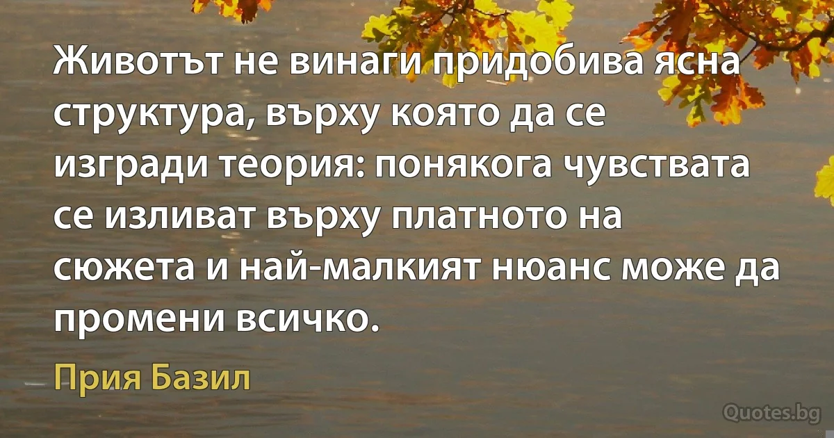 Животът не винаги придобива ясна структура, върху която да се изгради теория: понякога чувствата се изливат върху платното на сюжета и най-малкият нюанс може да промени всичко. (Прия Базил)