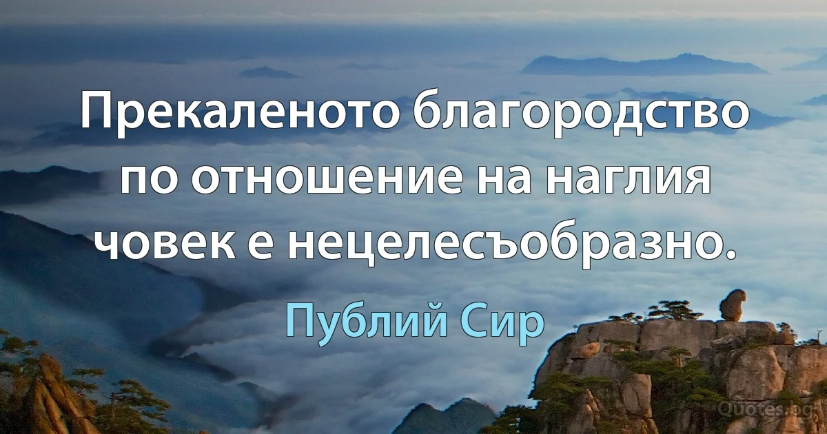 Прекаленото благородство по отношение на наглия човек е нецелесъобразно. (Публий Сир)