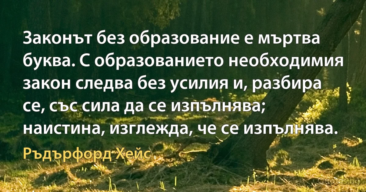 Законът без образование е мъртва буква. С образованието необходимия закон следва без усилия и, разбира се, със сила да се изпълнява; наистина, изглежда, че се изпълнява. (Ръдърфорд Хейс)