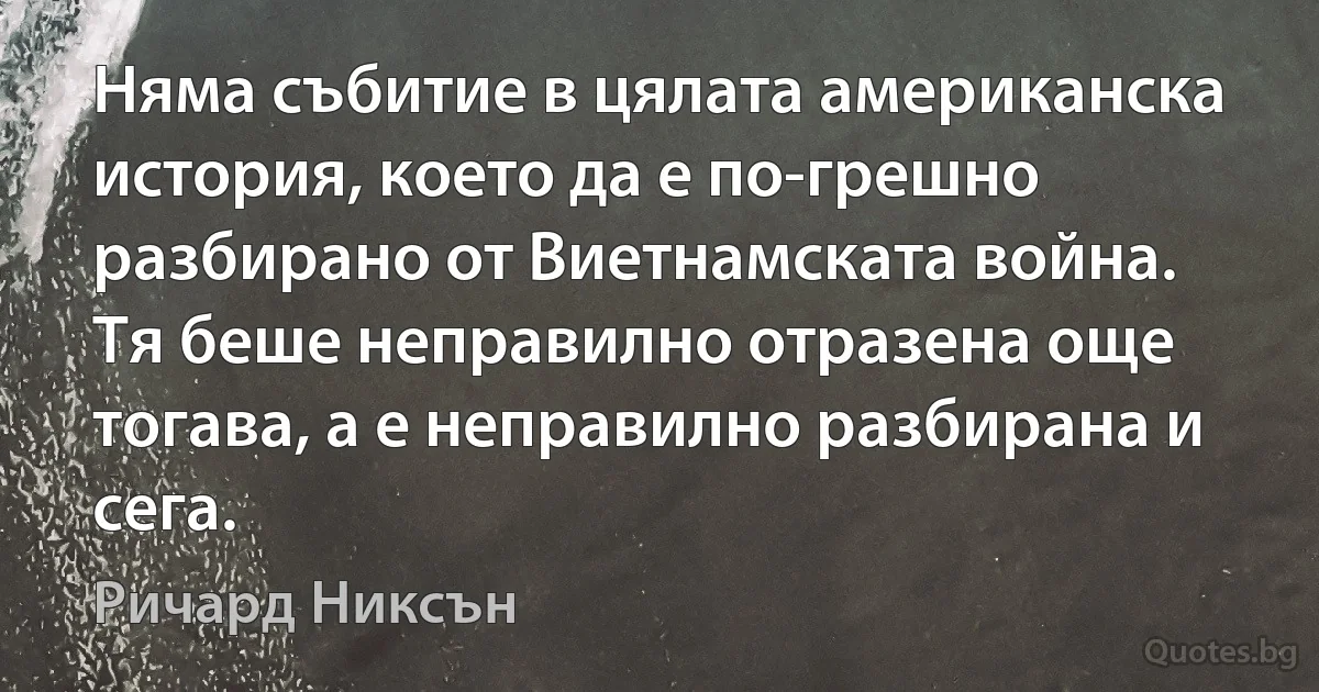 Няма събитие в цялата американска история, което да е по-грешно разбирано от Виетнамската война. Тя беше неправилно отразена още тогава, а е неправилно разбирана и сега. (Ричард Никсън)