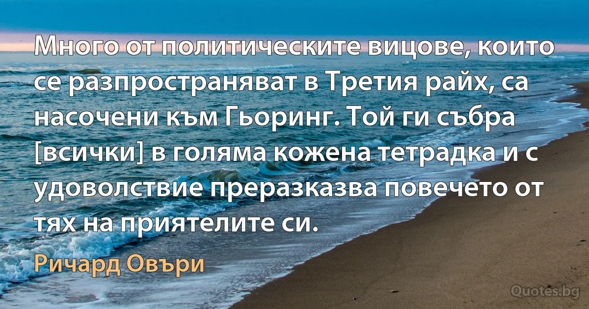 Много от политическите вицове, които се разпространяват в Третия райх, са насочени към Гьоринг. Той ги събра [всички] в голяма кожена тетрадка и с удоволствие преразказва повечето от тях на приятелите си. (Ричард Овъри)