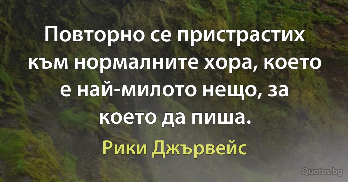 Повторно се пристрастих към нормалните хора, което е най-милото нещо, за което да пиша. (Рики Джървейс)