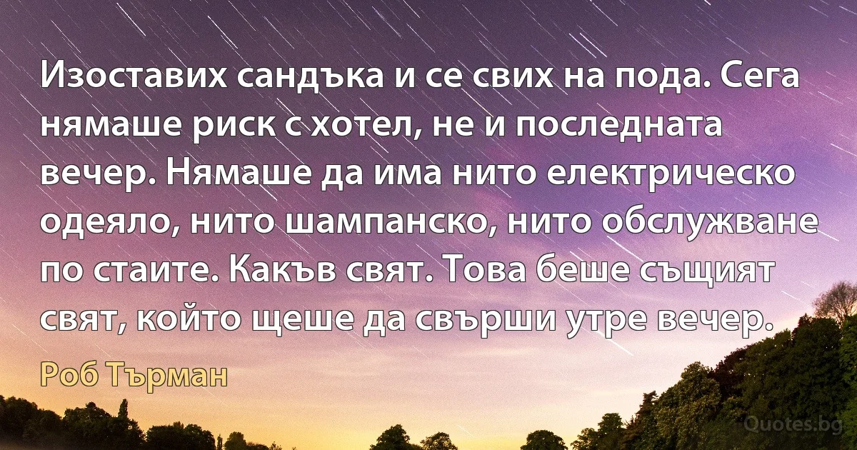 Изоставих сандъка и се свих на пода. Сега нямаше риск с хотел, не и последната вечер. Нямаше да има нито електрическо одеяло, нито шампанско, нито обслужване по стаите. Какъв свят. Това беше същият свят, който щеше да свърши утре вечер. (Роб Търман)