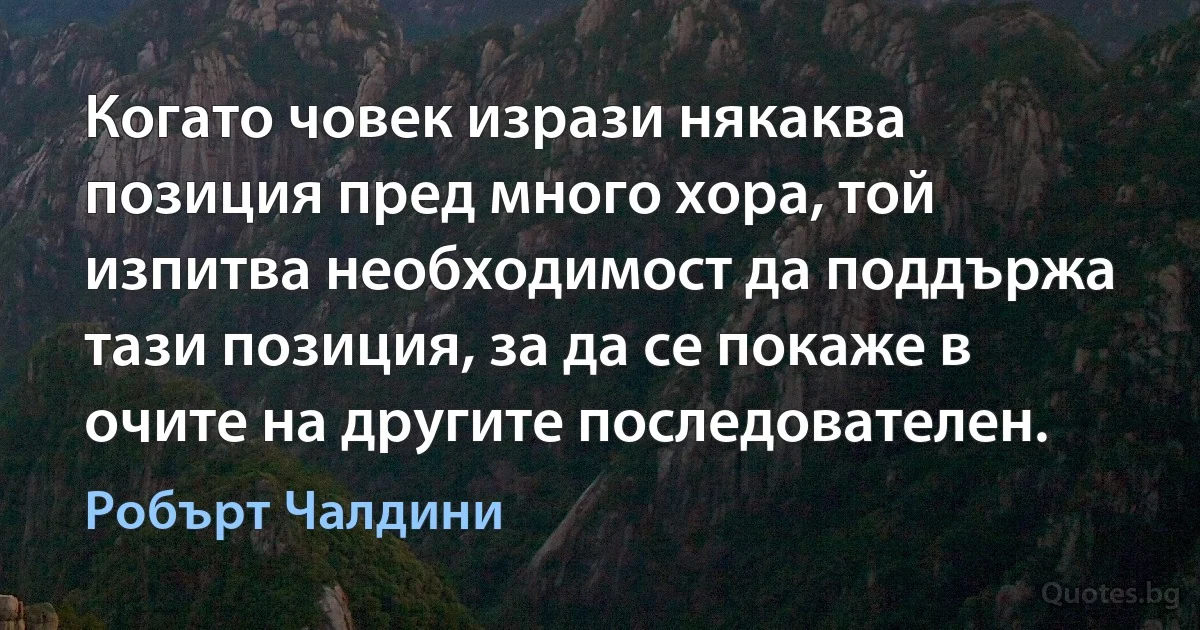 Когато човек изрази някаква позиция пред много хора, той изпитва необходимост да поддържа тази позиция, за да се покаже в очите на другите последователен. (Робърт Чалдини)