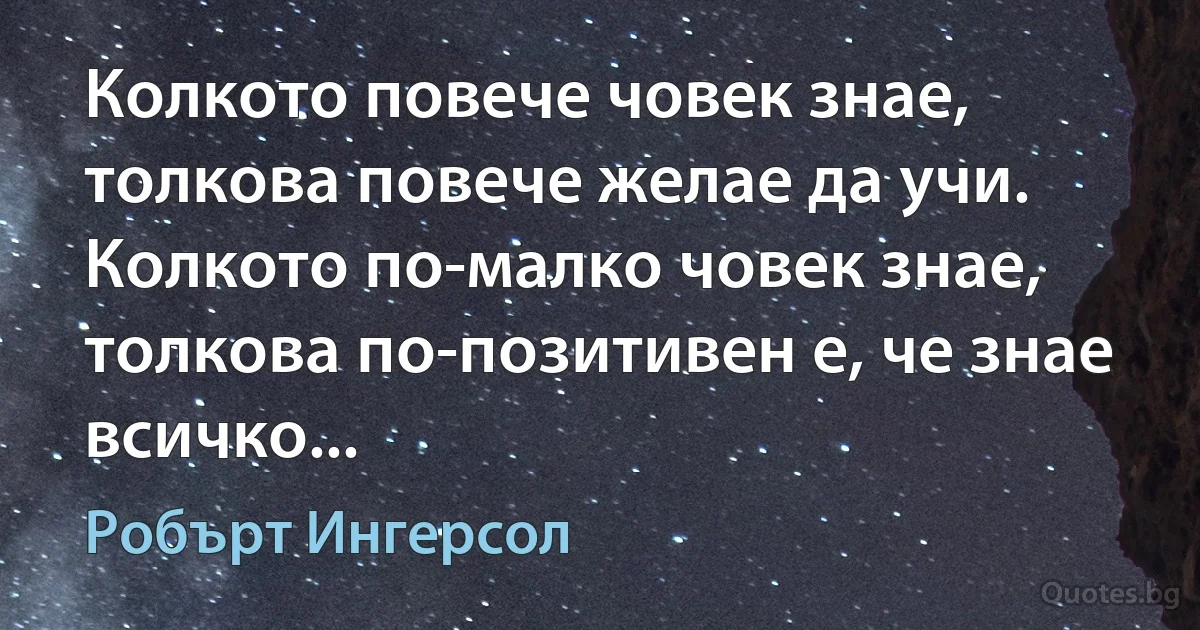 Колкото повече човек знае, толкова повече желае да учи. Колкото по-малко човек знае, толкова по-позитивен е, че знае всичко... (Робърт Ингерсол)