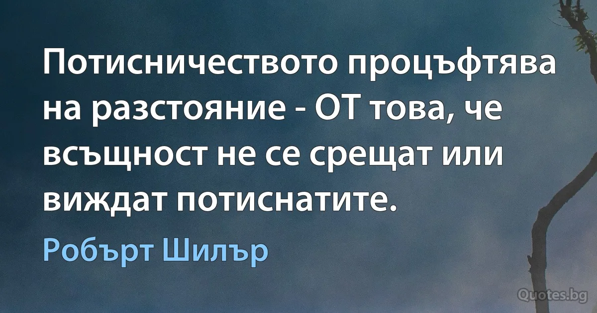 Потисничеството процъфтява на разстояние - OT това, че всъщност не се срещат или виждат потиснатите. (Робърт Шилър)