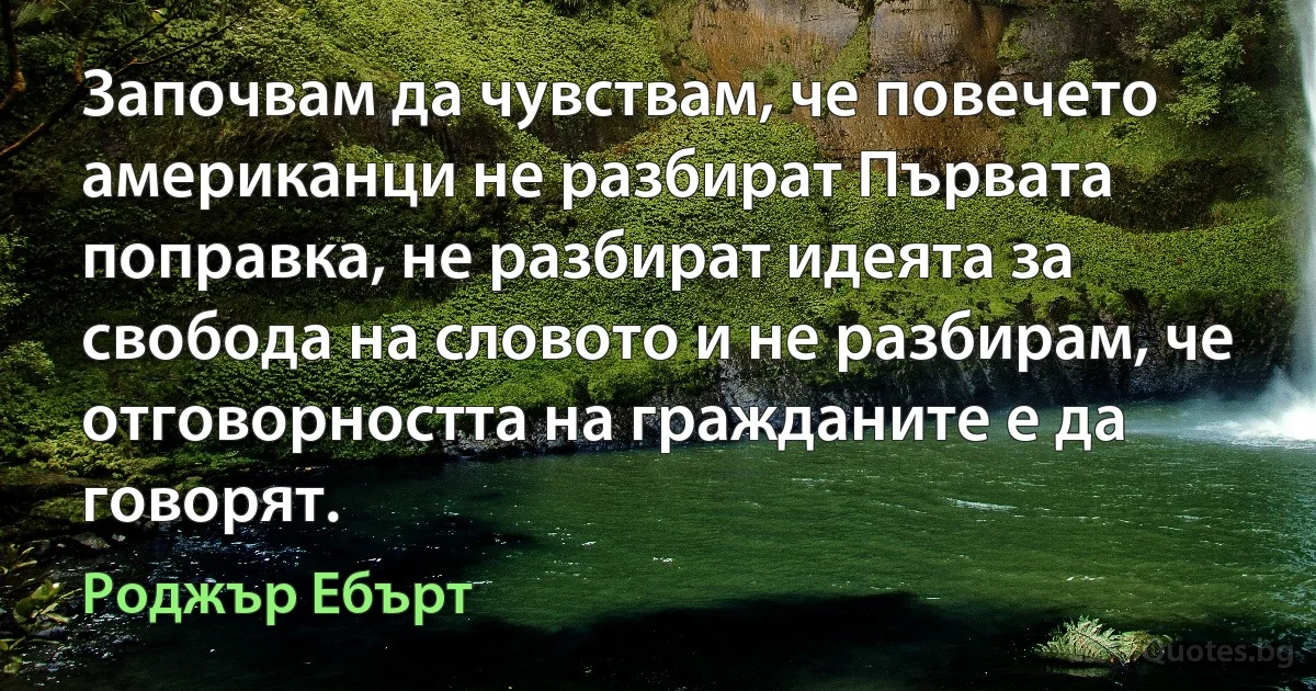 Започвам да чувствам, че повечето американци не разбират Първата поправка, не разбират идеята за свобода на словото и не разбирам, че отговорността на гражданите е да говорят. (Роджър Ебърт)