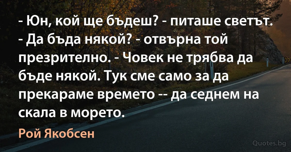 - Юн, кой ще бъдеш? - питаше светът. - Да бъда някой? - отвърна той презрително. - Човек не трябва да бъде някой. Тук сме само за да прекараме времето -- да седнем на скала в морето. (Рой Якобсен)