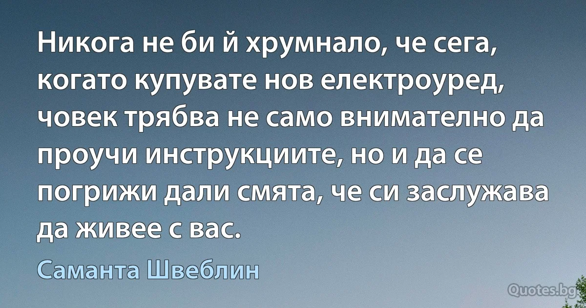 Никога не би й хрумнало, че сега, когато купувате нов електроуред, човек трябва не само внимателно да проучи инструкциите, но и да се погрижи дали смята, че си заслужава да живее с вас. (Саманта Швеблин)