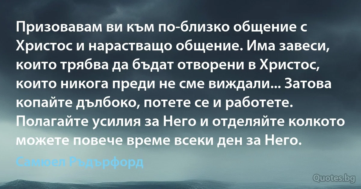 Призовавам ви към по-близко общение с Христос и нарастващо общение. Има завеси, които трябва да бъдат отворени в Христос, които никога преди не сме виждали... Затова копайте дълбоко, потете се и работете. Полагайте усилия за Него и отделяйте колкото можете повече време всеки ден за Него. (Самюел Ръдърфорд)