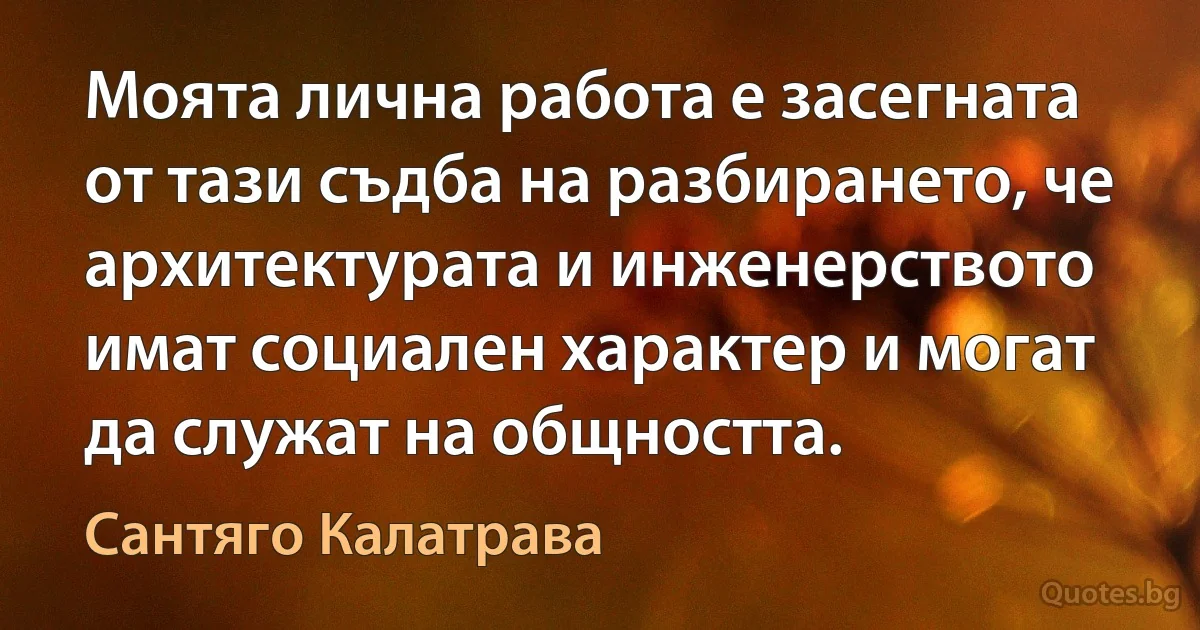 Моята лична работа е засегната от тази съдба на разбирането, че архитектурата и инженерството имат социален характер и могат да служат на общността. (Сантяго Калатрава)