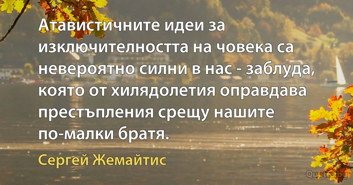 Атавистичните идеи за изключителността на човека са невероятно силни в нас - заблуда, която от хилядолетия оправдава престъпления срещу нашите по-малки братя. (Сергей Жемайтис)