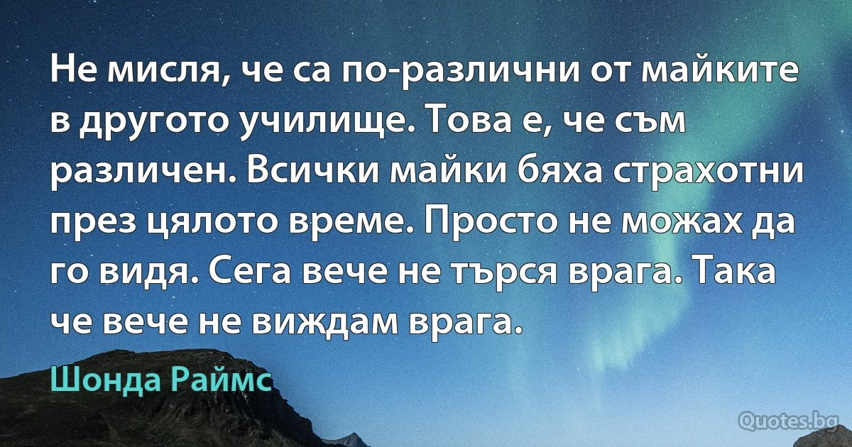 Не мисля, че са по-различни от майките в другото училище. Това е, че съм различен. Всички майки бяха страхотни през цялото време. Просто не можах да го видя. Сега вече не търся врага. Така че вече не виждам врага. (Шонда Раймс)