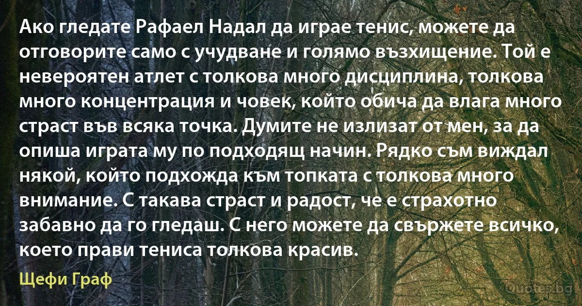 Ако гледате Рафаел Надал да играе тенис, можете да отговорите само с учудване и голямо възхищение. Той е невероятен атлет с толкова много дисциплина, толкова много концентрация и човек, който обича да влага много страст във всяка точка. Думите не излизат от мен, за да опиша играта му по подходящ начин. Рядко съм виждал някой, който подхожда към топката с толкова много внимание. С такава страст и радост, че е страхотно забавно да го гледаш. С него можете да свържете всичко, което прави тениса толкова красив. (Щефи Граф)