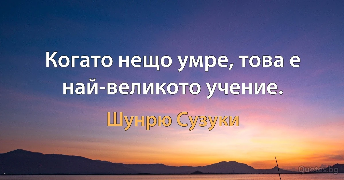 Когато нещо умре, това е най-великото учение. (Шунрю Сузуки)