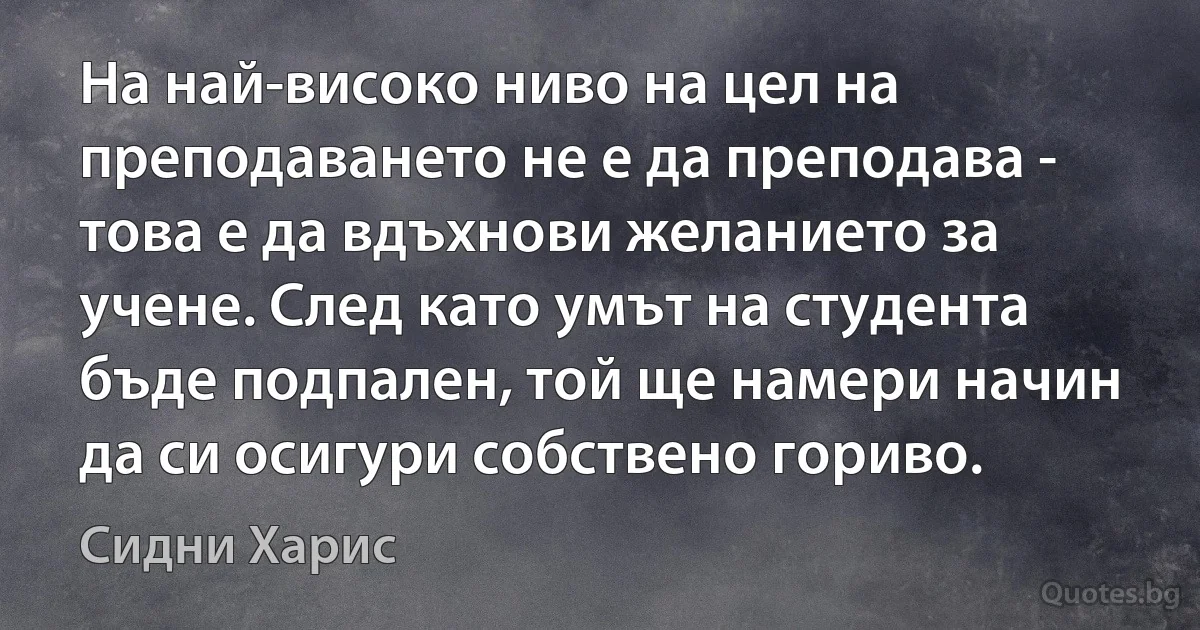 На най-високо ниво на цел на преподаването не е да преподава - това е да вдъхнови желанието за учене. След като умът на студента бъде подпален, той ще намери начин да си осигури собствено гориво. (Сидни Харис)