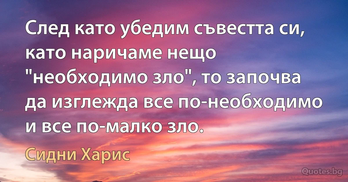 След като убедим съвестта си, като наричаме нещо "необходимо зло", то започва да изглежда все по-необходимо и все по-малко зло. (Сидни Харис)